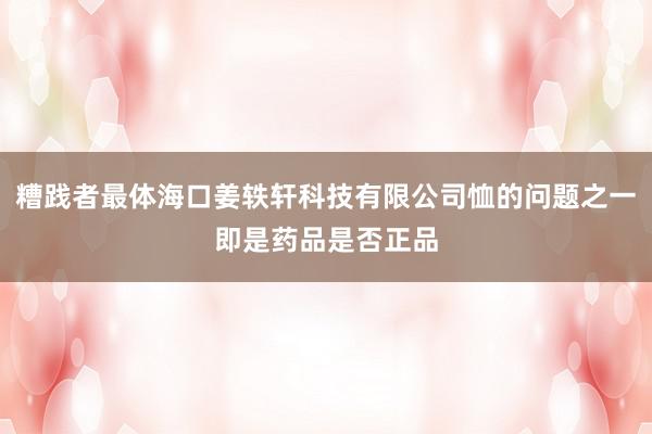 糟践者最体海口姜轶轩科技有限公司恤的问题之一即是药品是否正品