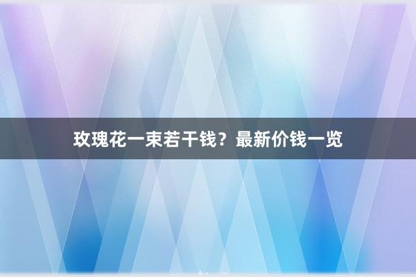 玫瑰花一束若干钱？最新价钱一览